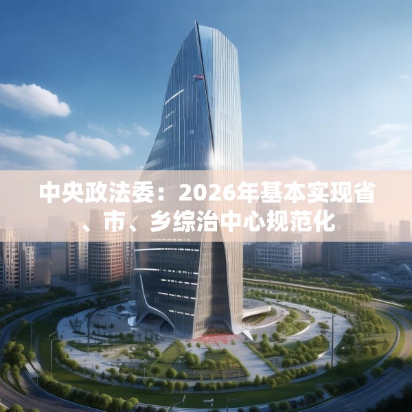 中央政法委：2026年基本实现省、市、乡综治中心规范化