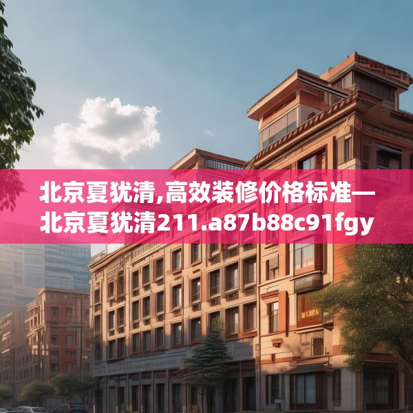 北京夏犹清,高效装修价格标准—北京夏犹清211.a87b88c91fgy.98poiy