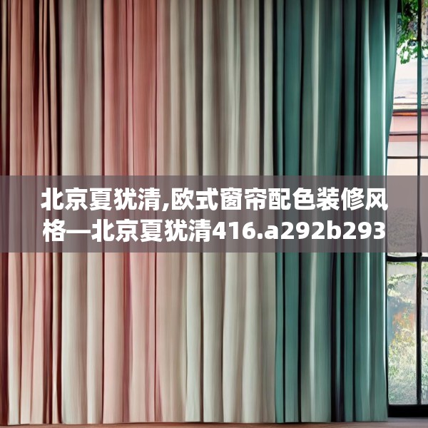 北京夏犹清,欧式窗帘配色装修风格—北京夏犹清416.a292b293c296fgy.30376668