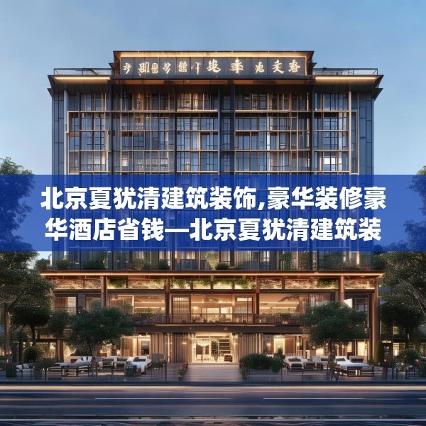 北京夏犹清建筑装饰,豪华装修豪华酒店省钱—北京夏犹清建筑装饰590.a466b467c470fgy.477xczxv