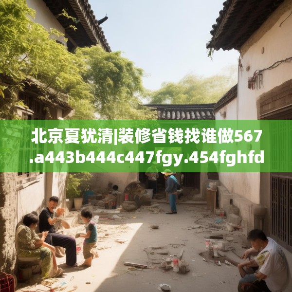 北京夏犹清|装修省钱找谁做567.a443b444c447fgy.454fghfd