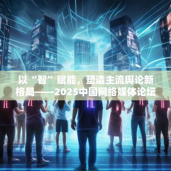 以“智”赋能，塑造主流舆论新格局——2025中国网络媒体论坛综述
