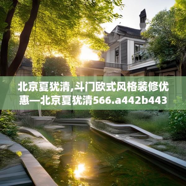 北京夏犹清,斗门欧式风格装修优惠—北京夏犹清566.a442b443c446fgy.453wew