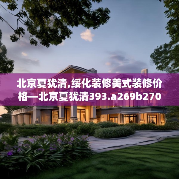 北京夏犹清,绥化装修美式装修价格—北京夏犹清393.a269b270c273fgy.280fhsg