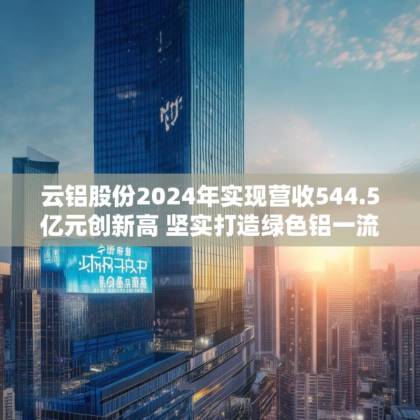 云铝股份2024年实现营收544.5亿元创新高 坚实打造绿色铝一流企业标杆