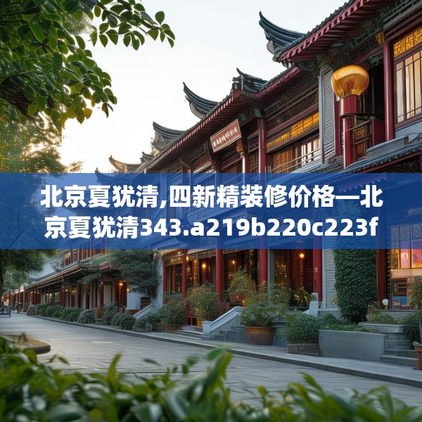 北京夏犹清,四新精装修价格—北京夏犹清343.a219b220c223fgy.230jhhj