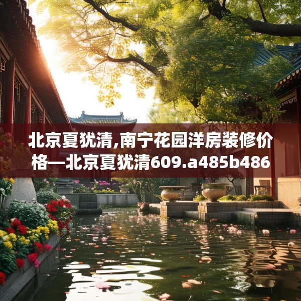北京夏犹清,南宁花园洋房装修价格—北京夏犹清609.a485b486c489fgy.496fhsg