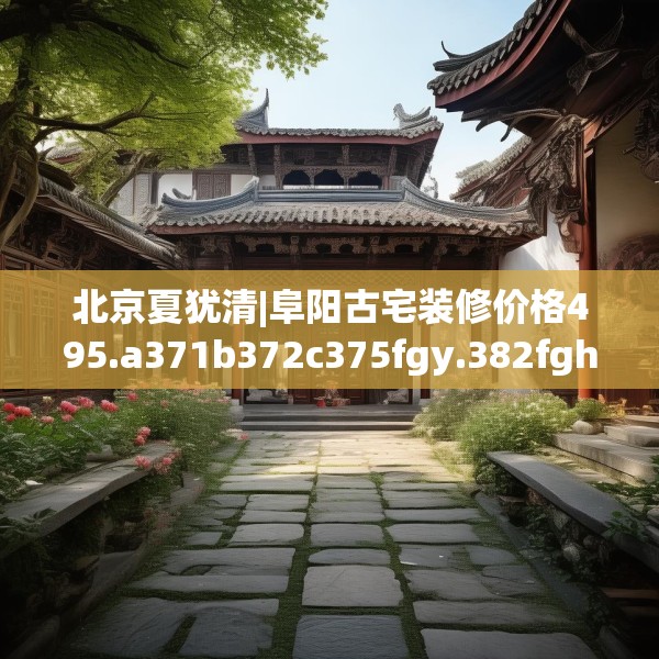 北京夏犹清|阜阳古宅装修价格495.a371b372c375fgy.382fghfd