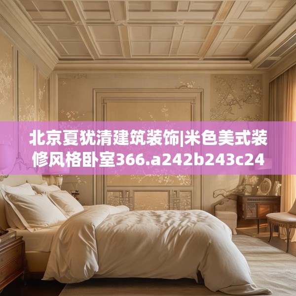 北京夏犹清建筑装饰|米色美式装修风格卧室366.a242b243c246fgy.253dsfds