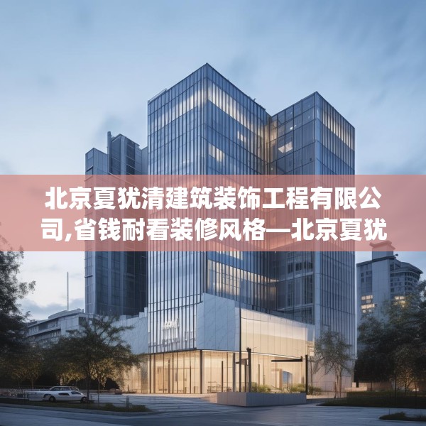 北京夏犹清建筑装饰工程有限公司,省钱耐看装修风格—北京夏犹清建筑装饰工程有限公司197.a73b74c77fgy.84bnbn