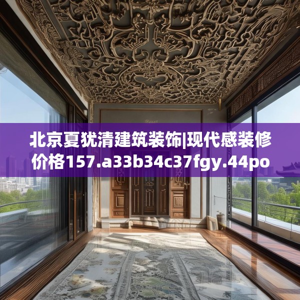 北京夏犹清建筑装饰|现代感装修价格157.a33b34c37fgy.44poiy