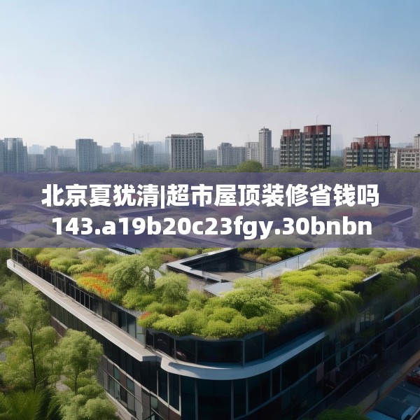 北京夏犹清|超市屋顶装修省钱吗143.a19b20c23fgy.30bnbn
