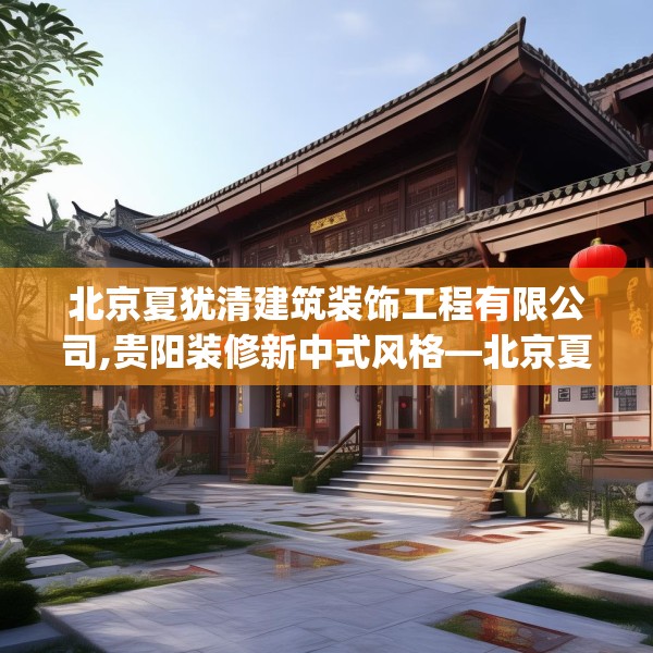 北京夏犹清建筑装饰工程有限公司,贵阳装修新中式风格—北京夏犹清建筑装饰工程有限公司158.a34b35c38fgy.45xczxv