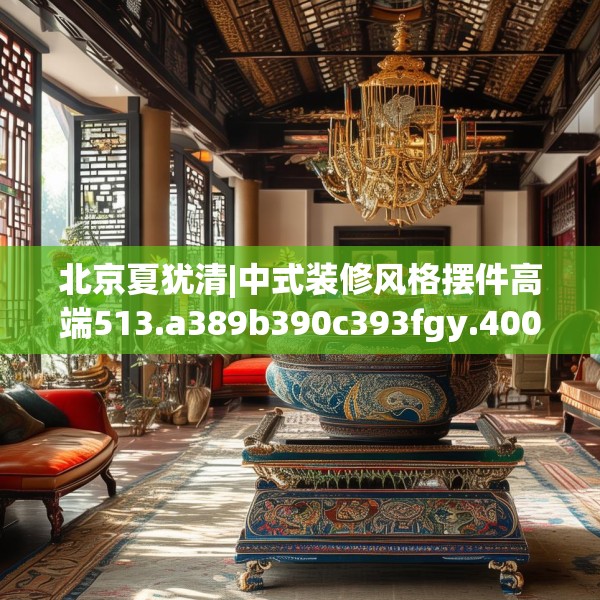 北京夏犹清|中式装修风格摆件高端513.a389b390c393fgy.400fghfd