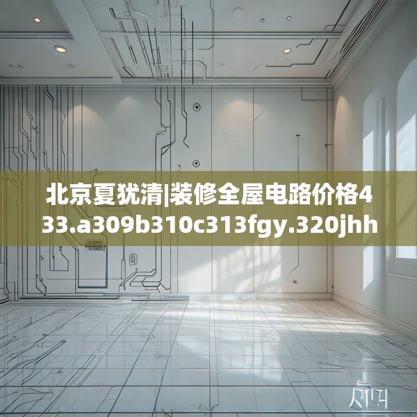 北京夏犹清|装修全屋电路价格433.a309b310c313fgy.320jhhj