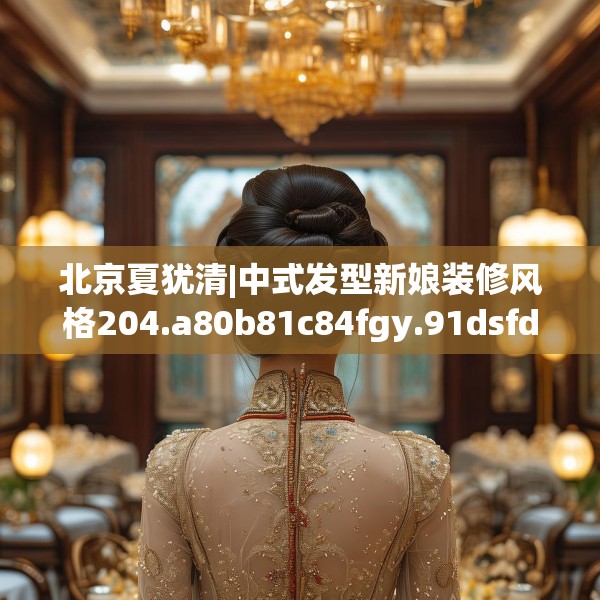 北京夏犹清|中式发型新娘装修风格204.a80b81c84fgy.91dsfds