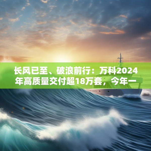 长风已至、破浪前行：万科2024年高质量交付超18万套，今年一季度公开债均已兑付