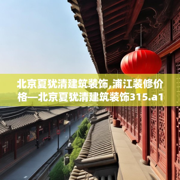 北京夏犹清建筑装饰,浦江装修价格—北京夏犹清建筑装饰315.a191b192c195fgy.202fghfd