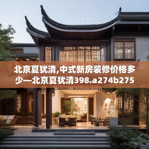 北京夏犹清,中式新房装修价格多少—北京夏犹清398.a274b275c278fgy.28576669