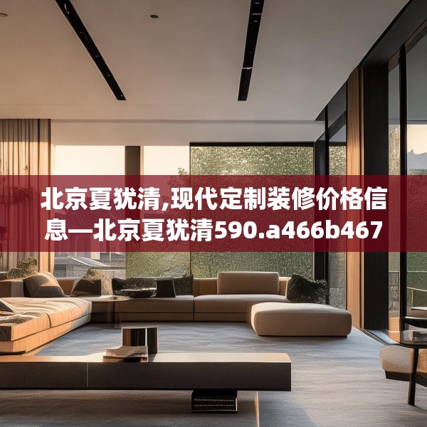 北京夏犹清,现代定制装修价格信息—北京夏犹清590.a466b467c470fgy.477xczxv