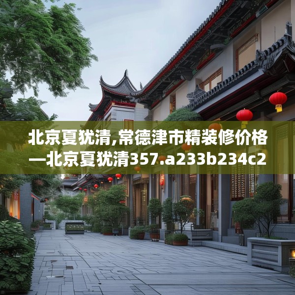 北京夏犹清,常德津市精装修价格—北京夏犹清357.a233b234c237fgy.244fhsg