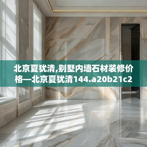 北京夏犹清,别墅内墙石材装修价格—北京夏犹清144.a20b21c24fgy.31nbn