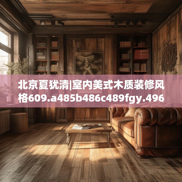 北京夏犹清|室内美式木质装修风格609.a485b486c489fgy.496fhsg