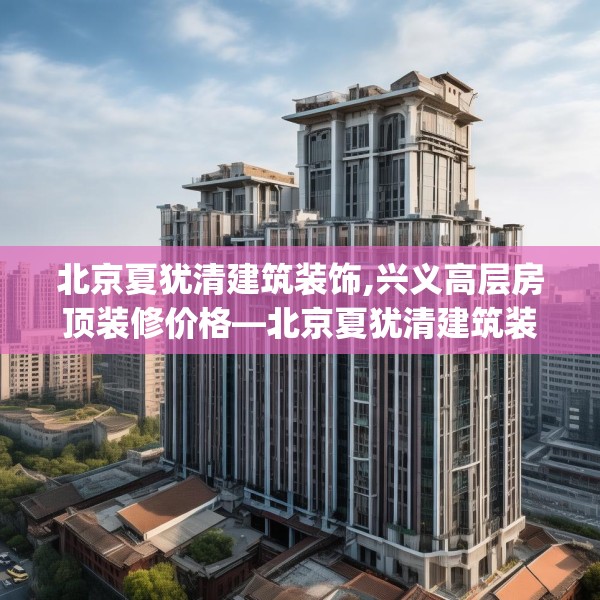 北京夏犹清建筑装饰,兴义高层房顶装修价格—北京夏犹清建筑装饰126.a2b3c6fgy.13nbn