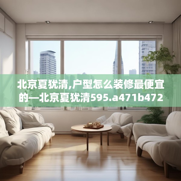北京夏犹清,户型怎么装修最便宜的—北京夏犹清595.a471b472c475fgy.482jhhj