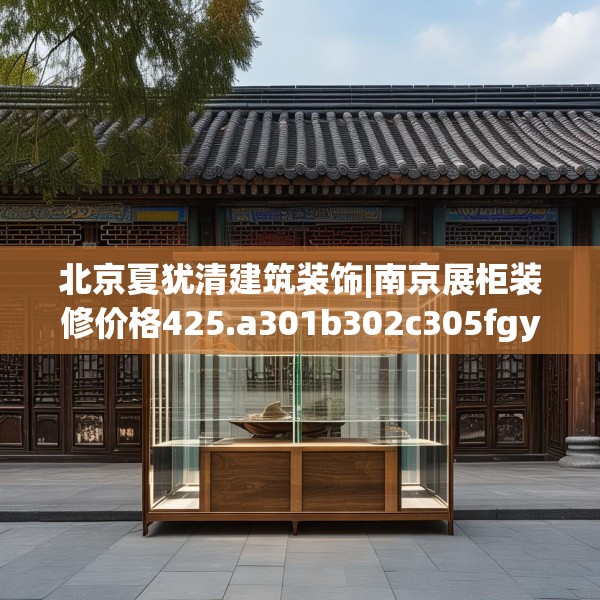北京夏犹清建筑装饰|南京展柜装修价格425.a301b302c305fgy.312cvcx
