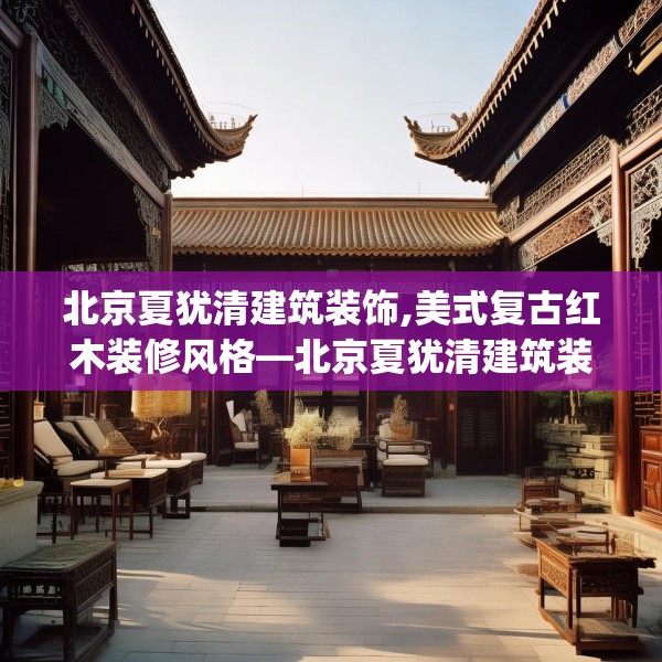 北京夏犹清建筑装饰,美式复古红木装修风格—北京夏犹清建筑装饰622.a498b499c502fgy509