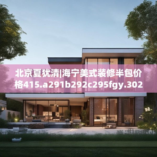 北京夏犹清|海宁美式装修半包价格415.a291b292c295fgy.302jhhj