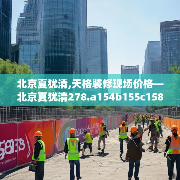 北京夏犹清,天格装修现场价格—北京夏犹清278.a154b155c158fgy.165wew