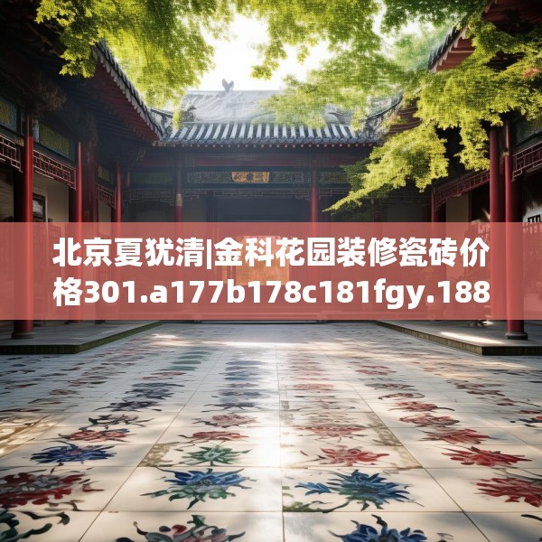 北京夏犹清|金科花园装修瓷砖价格301.a177b178c181fgy.188poiy