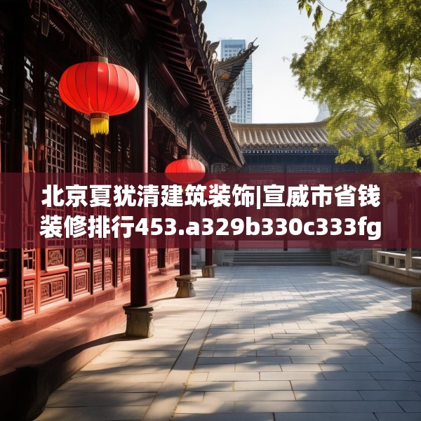 北京夏犹清建筑装饰|宣威市省钱装修排行453.a329b330c333fgy.340uyk