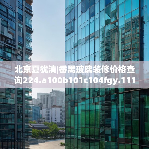 北京夏犹清|番禺玻璃装修价格查询224.a100b101c104fgy.111wew