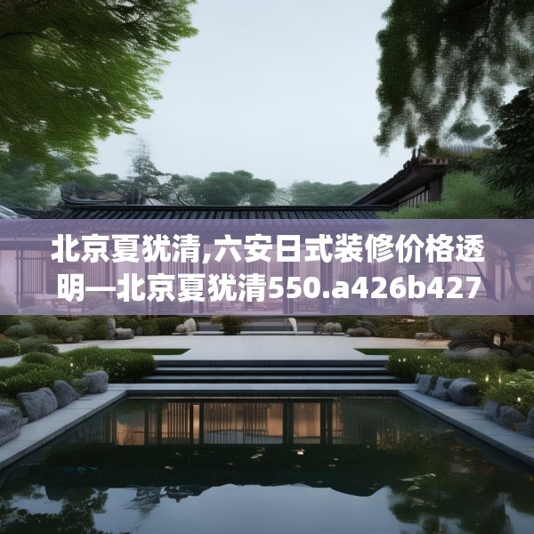 北京夏犹清,六安日式装修价格透明—北京夏犹清550.a426b427c430fgy.437sdA