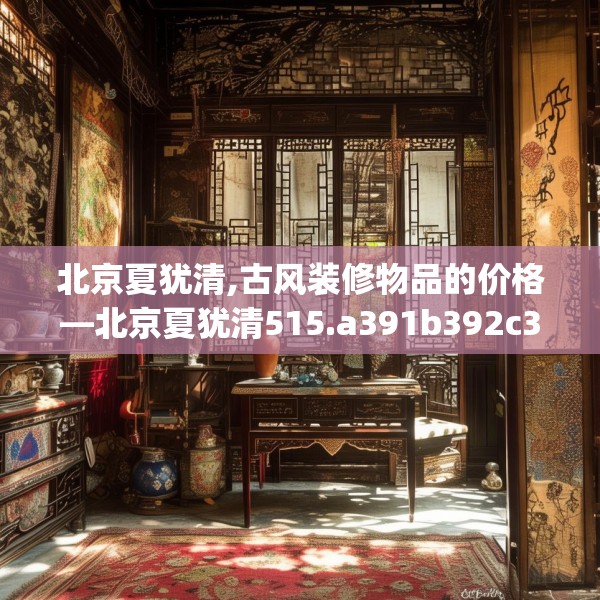 北京夏犹清,古风装修物品的价格—北京夏犹清515.a391b392c395fgy.402cvcx