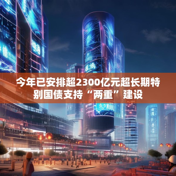 今年已安排超2300亿元超长期特别国债支持“两重”建设