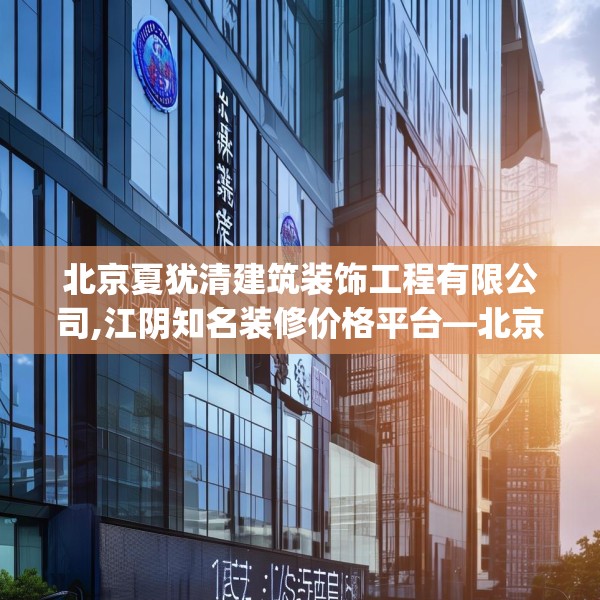 北京夏犹清建筑装饰工程有限公司,江阴知名装修价格平台—北京夏犹清建筑装饰工程有限公司136.a12b13c16fgy.23sdA