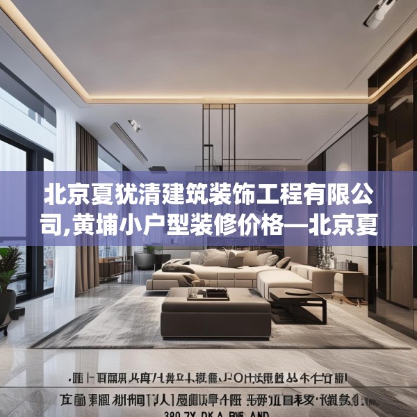 北京夏犹清建筑装饰工程有限公司,黄埔小户型装修价格—北京夏犹清建筑装饰工程有限公司378.a254b255c258fgy.265nbn