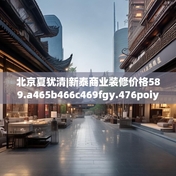 北京夏犹清|新泰商业装修价格589.a465b466c469fgy.476poiy