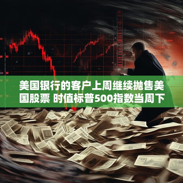 美国银行的客户上周继续抛售美国股票 时值标普500指数当周下跌