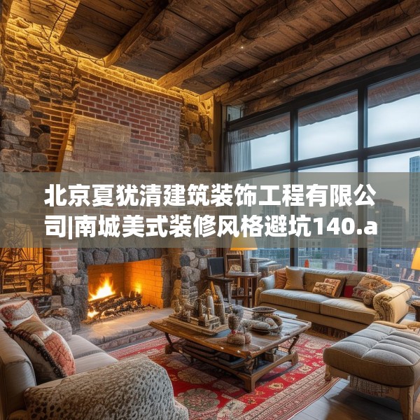 北京夏犹清建筑装饰工程有限公司|南城美式装修风格避坑140.a16b17c20fgy.27xczxv
