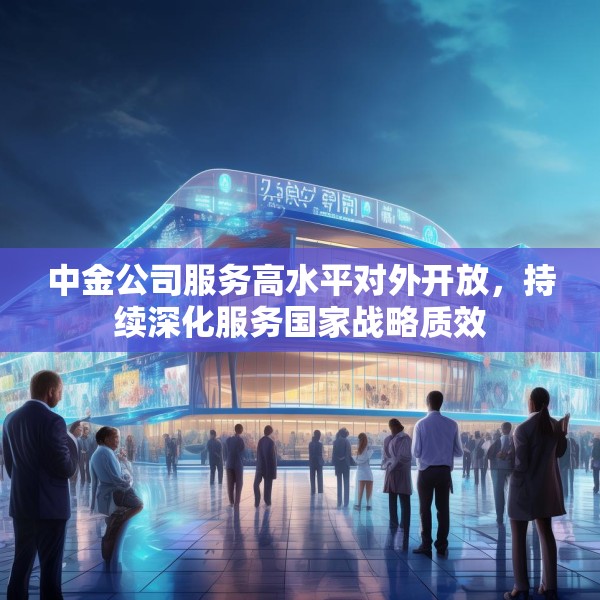 中金公司服务高水平对外开放，持续深化服务国家战略质效