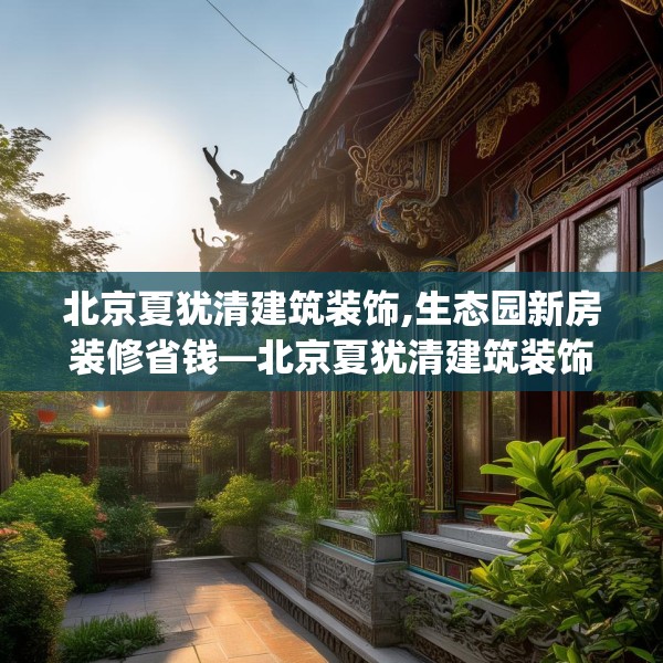 北京夏犹清建筑装饰,生态园新房装修省钱—北京夏犹清建筑装饰430.a306b307c310fgy.317dewqe