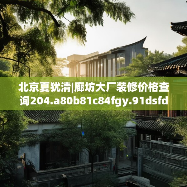 北京夏犹清|廊坊大厂装修价格查询204.a80b81c84fgy.91dsfds
