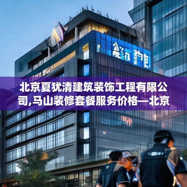北京夏犹清建筑装饰工程有限公司,马山装修套餐服务价格—北京夏犹清建筑装饰工程有限公司159.a35b36c39fgy.46fhsg