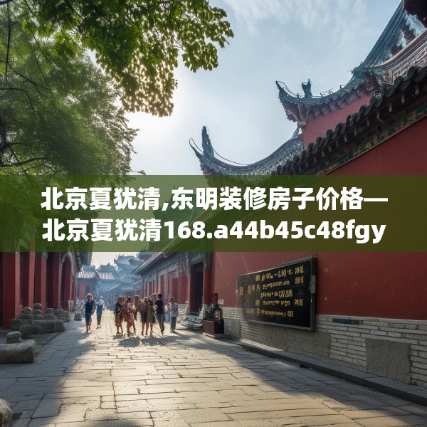 北京夏犹清,东明装修房子价格—北京夏犹清168.a44b45c48fgy.55dsfds