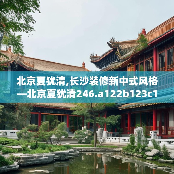 北京夏犹清,长沙装修新中式风格—北京夏犹清246.a122b123c126fgy.133lkjl